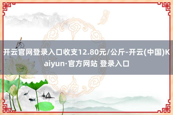 开云官网登录入口收支12.80元/公斤-开云(中国)Kaiyun·官方网站 登录入口