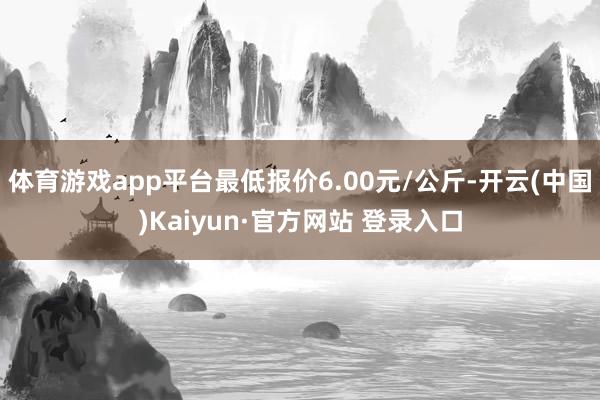 体育游戏app平台最低报价6.00元/公斤-开云(中国)Kaiyun·官方网站 登录入口