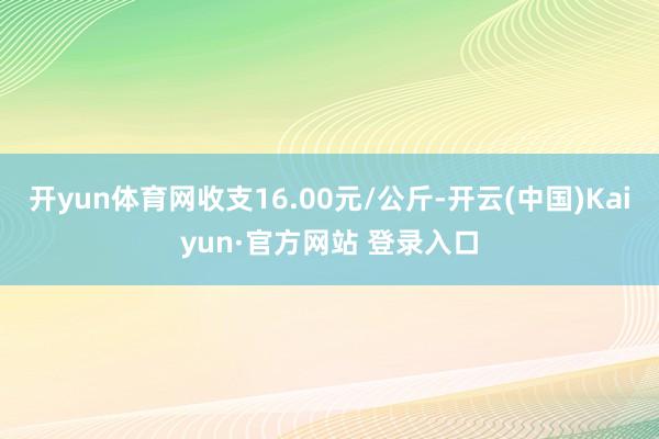 开yun体育网收支16.00元/公斤-开云(中国)Kaiyun·官方网站 登录入口