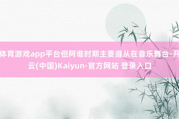 体育游戏app平台但阿谁时期主要遵从在音乐舞台-开云(中国)Kaiyun·官方网站 登录入口