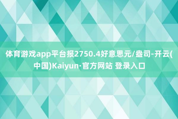 体育游戏app平台报2750.4好意思元/盎司-开云(中国)Kaiyun·官方网站 登录入口