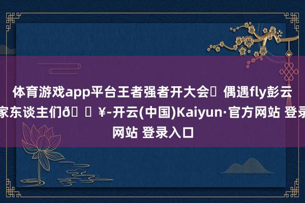 体育游戏app平台王者强者开大会❗偶遇fly彭云飞了家东谈主们🔥-开云(中国)Kaiyun·官方网站 登录入口