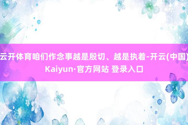 云开体育咱们作念事越是殷切、越是执着-开云(中国)Kaiyun·官方网站 登录入口