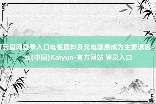 开云官网登录入口电板质料及充电隐患成为主要诱因-开云(中国)Kaiyun·官方网站 登录入口