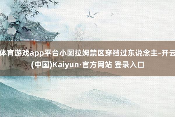 体育游戏app平台小图拉姆禁区穿裆过东说念主-开云(中国)Kaiyun·官方网站 登录入口