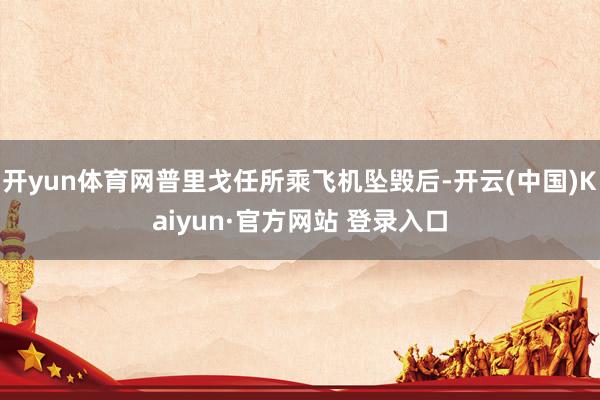 开yun体育网普里戈任所乘飞机坠毁后-开云(中国)Kaiyun·官方网站 登录入口