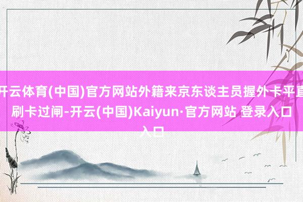 开云体育(中国)官方网站外籍来京东谈主员握外卡平直刷卡过闸-开云(中国)Kaiyun·官方网站 登录入口