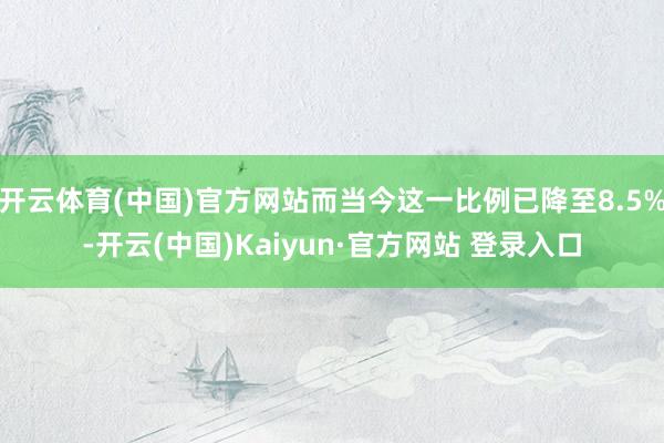 开云体育(中国)官方网站而当今这一比例已降至8.5%-开云(中国)Kaiyun·官方网站 登录入口