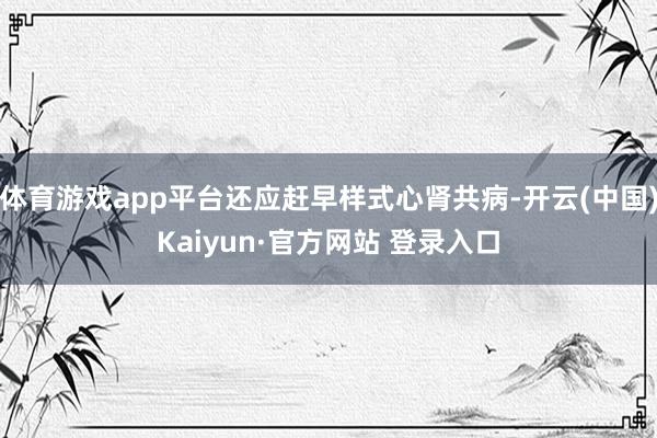 体育游戏app平台还应赶早样式心肾共病-开云(中国)Kaiyun·官方网站 登录入口