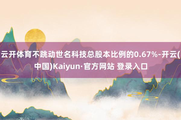 云开体育不跳动世名科技总股本比例的0.67%-开云(中国)Kaiyun·官方网站 登录入口