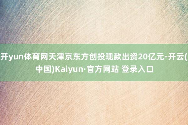 开yun体育网天津京东方创投现款出资20亿元-开云(中国)Kaiyun·官方网站 登录入口