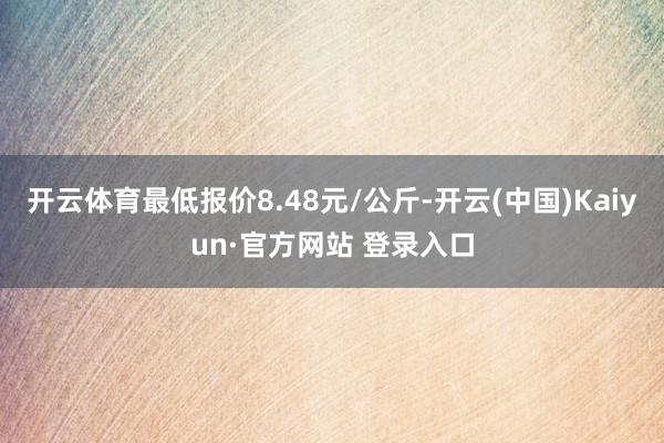 开云体育最低报价8.48元/公斤-开云(中国)Kaiyun·官方网站 登录入口