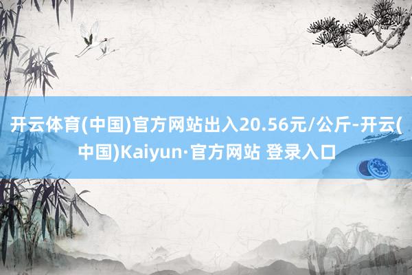 开云体育(中国)官方网站出入20.56元/公斤-开云(中国)Kaiyun·官方网站 登录入口