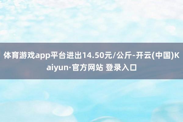 体育游戏app平台进出14.50元/公斤-开云(中国)Kaiyun·官方网站 登录入口