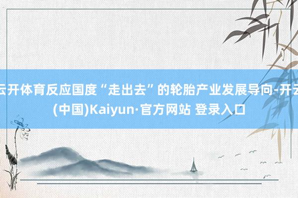 云开体育反应国度“走出去”的轮胎产业发展导向-开云(中国)Kaiyun·官方网站 登录入口