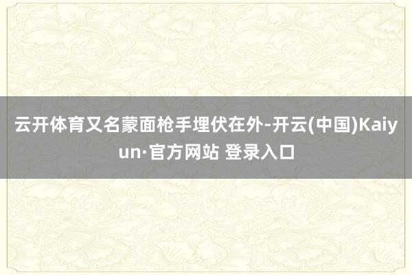 云开体育又名蒙面枪手埋伏在外-开云(中国)Kaiyun·官方网站 登录入口