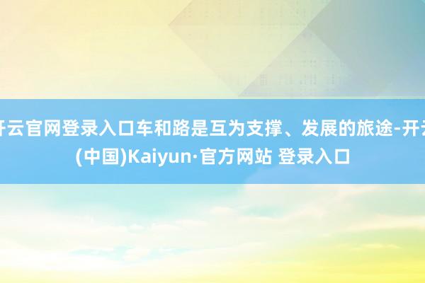 开云官网登录入口车和路是互为支撑、发展的旅途-开云(中国)Kaiyun·官方网站 登录入口