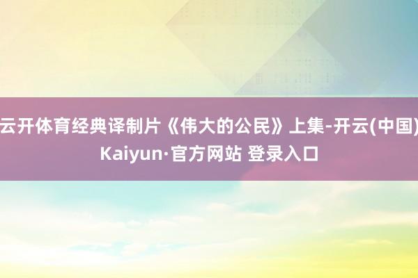 云开体育经典译制片《伟大的公民》上集-开云(中国)Kaiyun·官方网站 登录入口