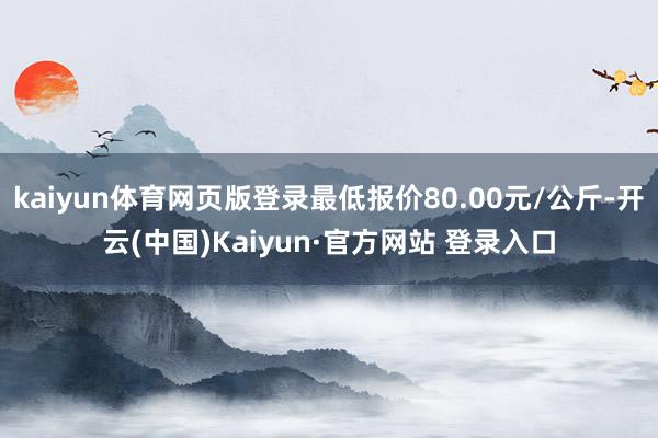 kaiyun体育网页版登录最低报价80.00元/公斤-开云(中国)Kaiyun·官方网站 登录入口