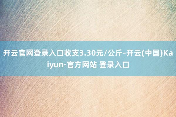 开云官网登录入口收支3.30元/公斤-开云(中国)Kaiyun·官方网站 登录入口