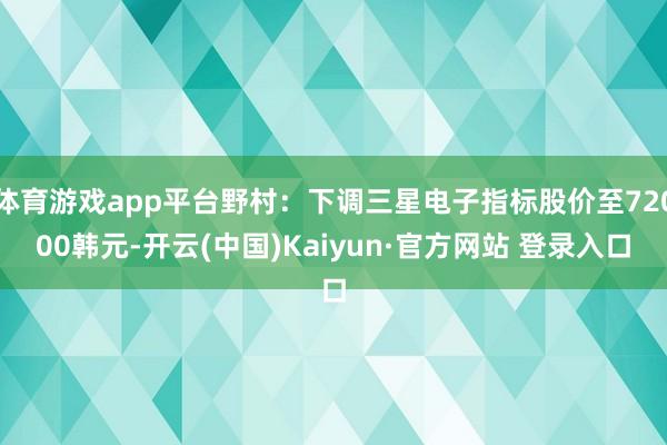 体育游戏app平台野村：下调三星电子指标股价至72000韩元-开云(中国)Kaiyun·官方网站 登录入口