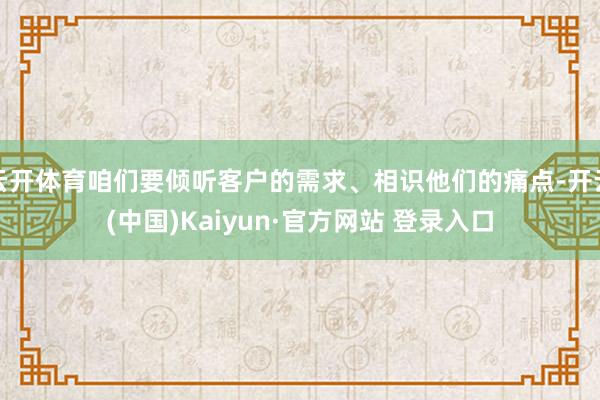 云开体育咱们要倾听客户的需求、相识他们的痛点-开云(中国)Kaiyun·官方网站 登录入口