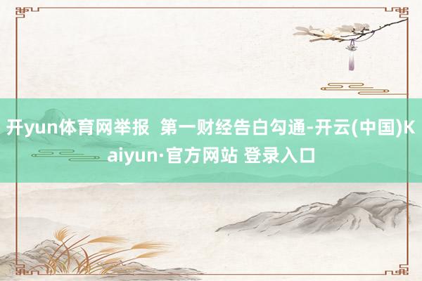 开yun体育网举报  第一财经告白勾通-开云(中国)Kaiyun·官方网站 登录入口