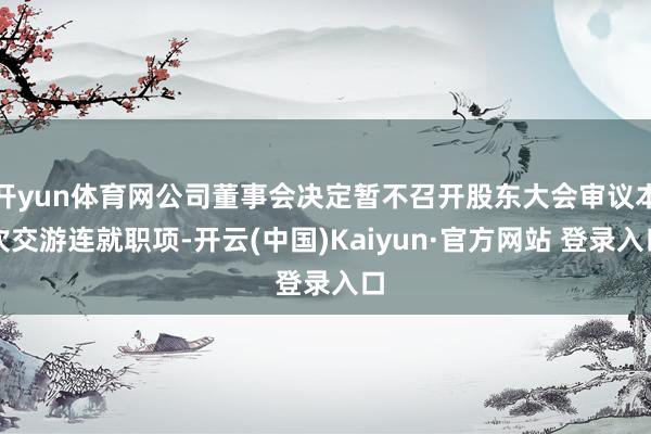 开yun体育网公司董事会决定暂不召开股东大会审议本次交游连就职项-开云(中国)Kaiyun·官方网站 登录入口