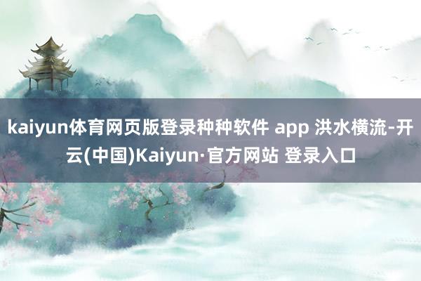 kaiyun体育网页版登录种种软件 app 洪水横流-开云(中国)Kaiyun·官方网站 登录入口