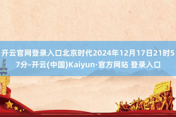 开云官网登录入口北京时代2024年12月17日21时57分-开云(中国)Kaiyun·官方网站 登录入口