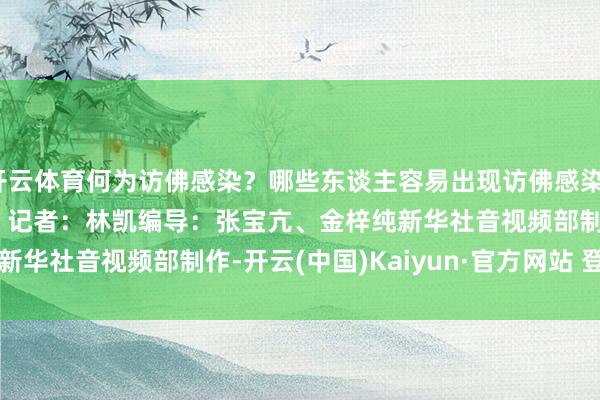 开云体育何为访佛感染？哪些东谈主容易出现访佛感染？咱们又该怎样驻扎？　　记者：林凯　　编导：张宝亢、金梓纯　　新华社音视频部制作-开云(中国)Kaiyun·官方网站 登录入口