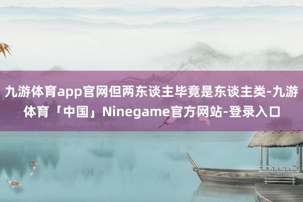 九游体育app官网但两东谈主毕竟是东谈主类-九游体育「中国」Ninegame官方网站-登录入口