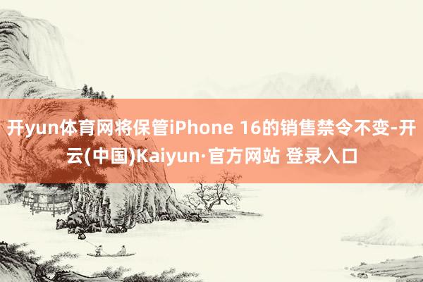 开yun体育网将保管iPhone 16的销售禁令不变-开云(中国)Kaiyun·官方网站 登录入口