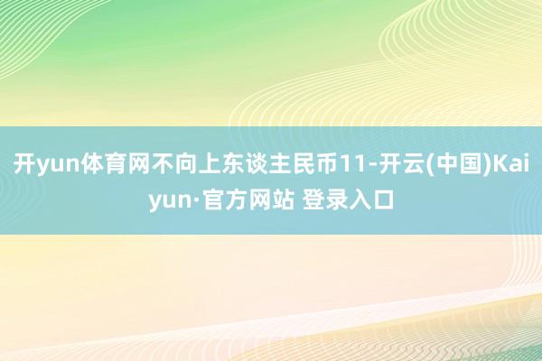 开yun体育网不向上东谈主民币11-开云(中国)Kaiyun·官方网站 登录入口