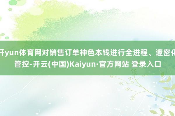 开yun体育网对销售订单神色本钱进行全进程、邃密化管控-开云(中国)Kaiyun·官方网站 登录入口