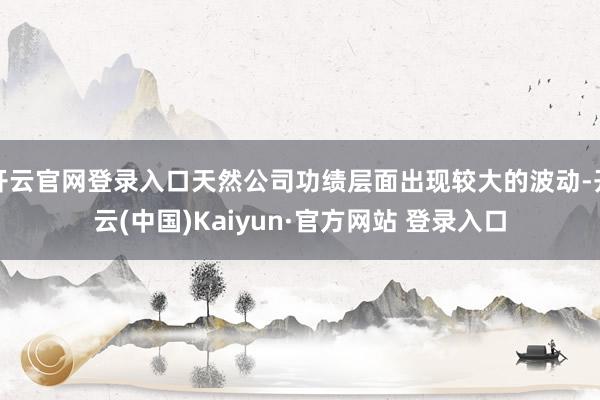 开云官网登录入口天然公司功绩层面出现较大的波动-开云(中国)Kaiyun·官方网站 登录入口