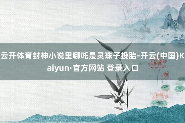 云开体育封神小说里哪吒是灵珠子投胎-开云(中国)Kaiyun·官方网站 登录入口