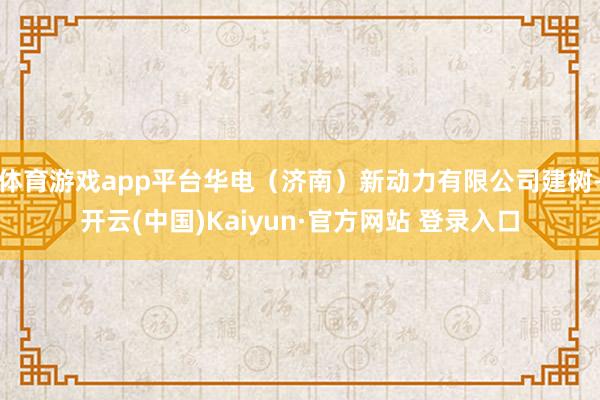 体育游戏app平台华电（济南）新动力有限公司建树-开云(中国)Kaiyun·官方网站 登录入口