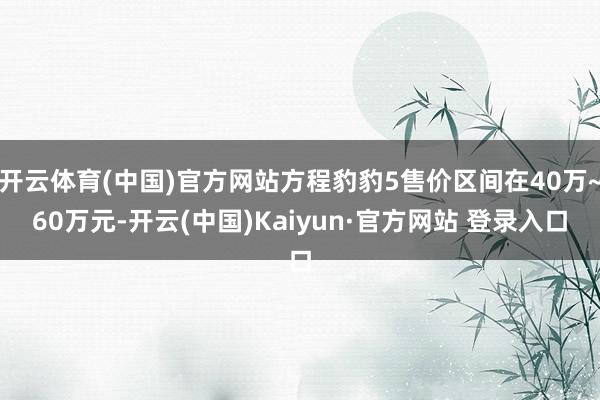 开云体育(中国)官方网站方程豹豹5售价区间在40万~60万元-开云(中国)Kaiyun·官方网站 登录入口