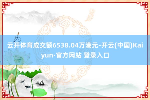 云开体育成交额6538.04万港元-开云(中国)Kaiyun·官方网站 登录入口