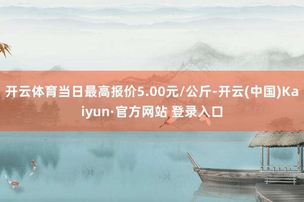 开云体育当日最高报价5.00元/公斤-开云(中国)Kaiyun·官方网站 登录入口