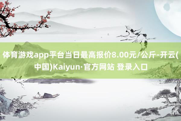 体育游戏app平台当日最高报价8.00元/公斤-开云(中国)Kaiyun·官方网站 登录入口