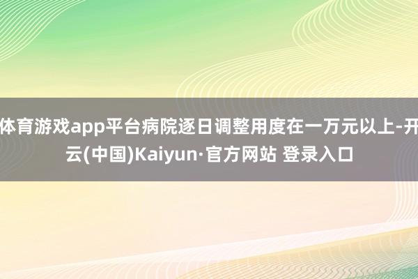 体育游戏app平台病院逐日调整用度在一万元以上-开云(中国)Kaiyun·官方网站 登录入口